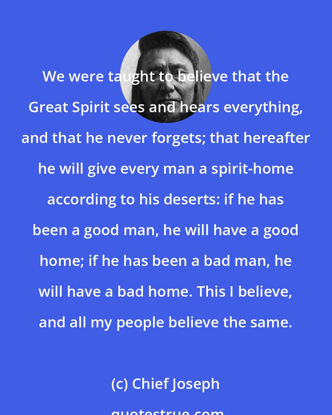 Chief Joseph: We were taught to believe that the Great Spirit sees and hears everything, and that he never forgets; that hereafter he will give every man a spirit-home according to his deserts: if he has been a good man, he will have a good home; if he has been a bad man, he will have a bad home. This I believe, and all my people believe the same.