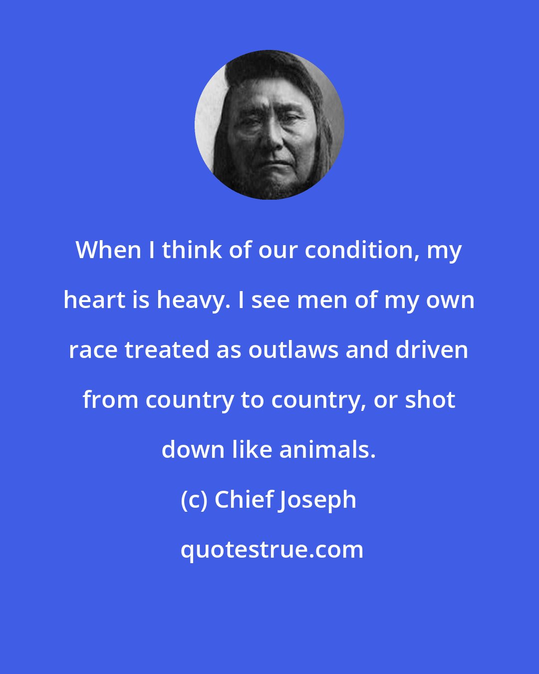 Chief Joseph: When I think of our condition, my heart is heavy. I see men of my own race treated as outlaws and driven from country to country, or shot down like animals.