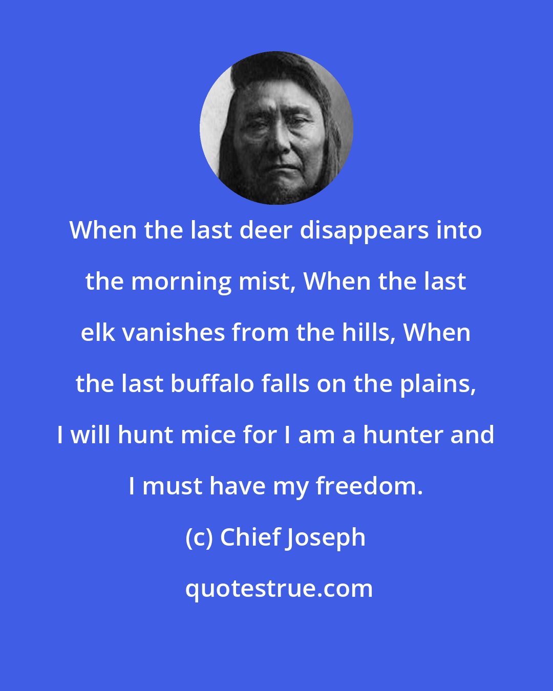 Chief Joseph: When the last deer disappears into the morning mist, When the last elk vanishes from the hills, When the last buffalo falls on the plains, I will hunt mice for I am a hunter and I must have my freedom.