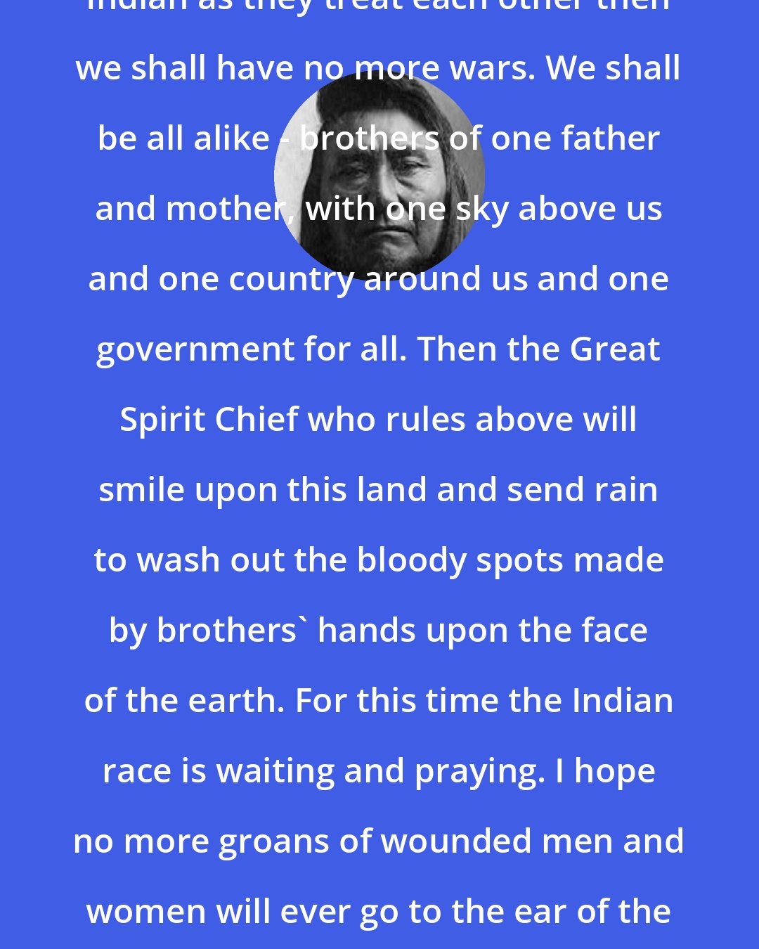 Chief Joseph: Whenever the white man treats the Indian as they treat each other then we shall have no more wars. We shall be all alike - brothers of one father and mother, with one sky above us and one country around us and one government for all. Then the Great Spirit Chief who rules above will smile upon this land and send rain to wash out the bloody spots made by brothers' hands upon the face of the earth. For this time the Indian race is waiting and praying. I hope no more groans of wounded men and women will ever go to the ear of the Great Spirit Chief above, and that all people may be one people.