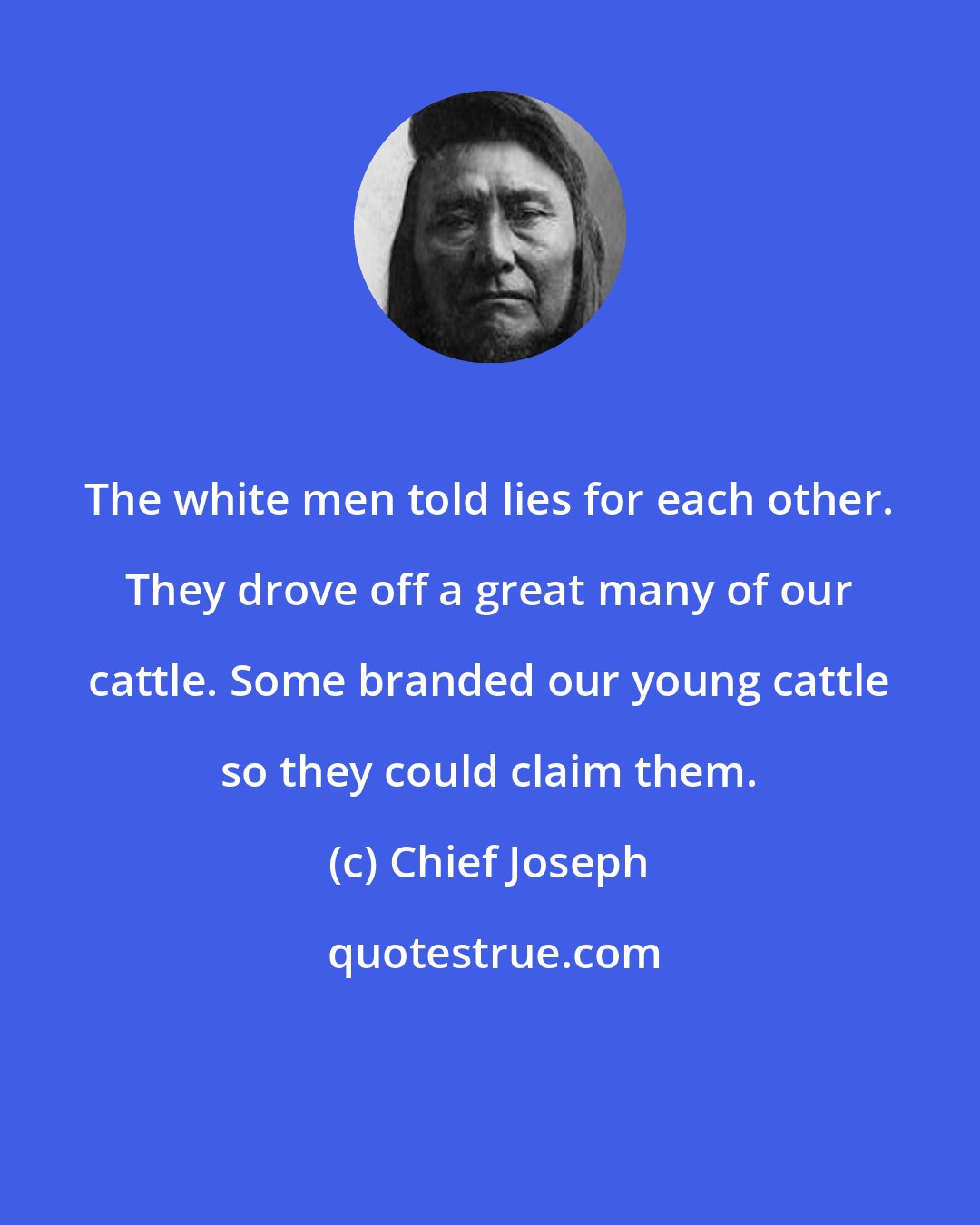 Chief Joseph: The white men told lies for each other. They drove off a great many of our cattle. Some branded our young cattle so they could claim them.