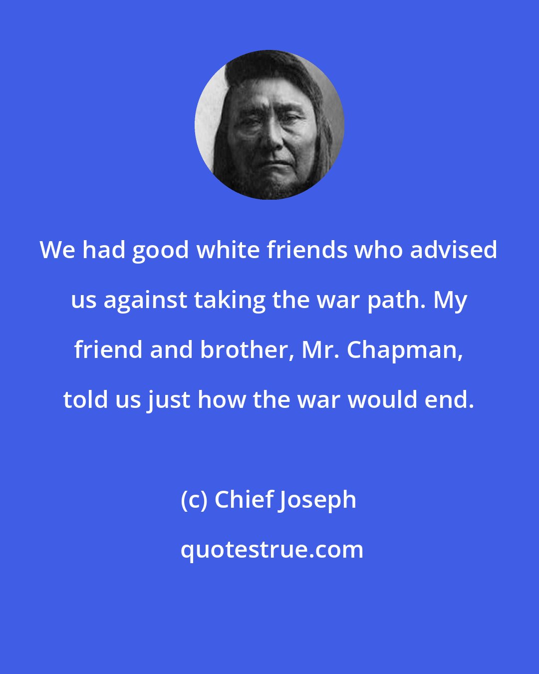 Chief Joseph: We had good white friends who advised us against taking the war path. My friend and brother, Mr. Chapman, told us just how the war would end.