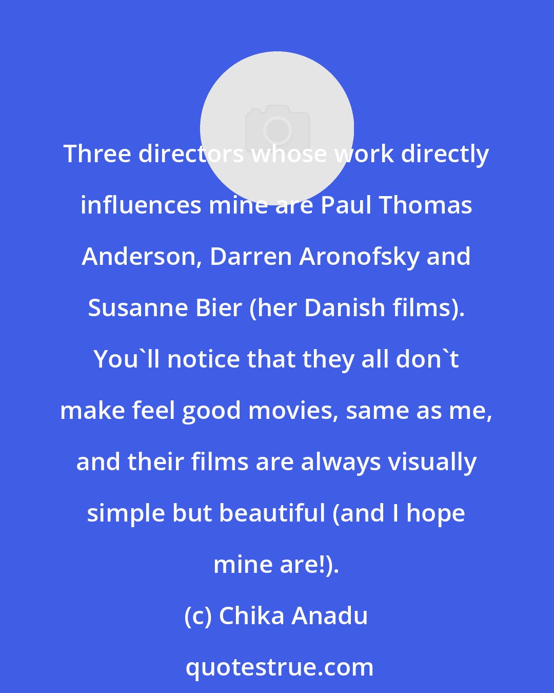 Chika Anadu: Three directors whose work directly influences mine are Paul Thomas Anderson, Darren Aronofsky and Susanne Bier (her Danish films). You'll notice that they all don't make feel good movies, same as me, and their films are always visually simple but beautiful (and I hope mine are!).