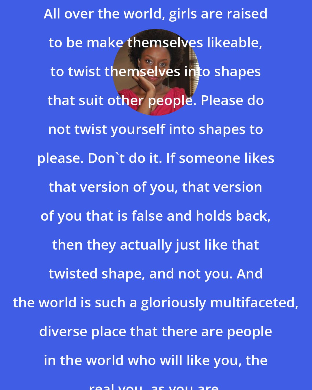 Chimamanda Ngozi Adichie: All over the world, girls are raised to be make themselves likeable, to twist themselves into shapes that suit other people. Please do not twist yourself into shapes to please. Don't do it. If someone likes that version of you, that version of you that is false and holds back, then they actually just like that twisted shape, and not you. And the world is such a gloriously multifaceted, diverse place that there are people in the world who will like you, the real you, as you are.