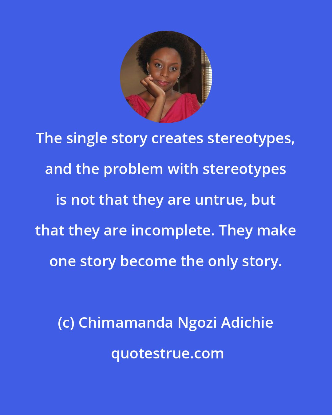 Chimamanda Ngozi Adichie: The single story creates stereotypes, and the problem with stereotypes is not that they are untrue, but that they are incomplete. They make one story become the only story.