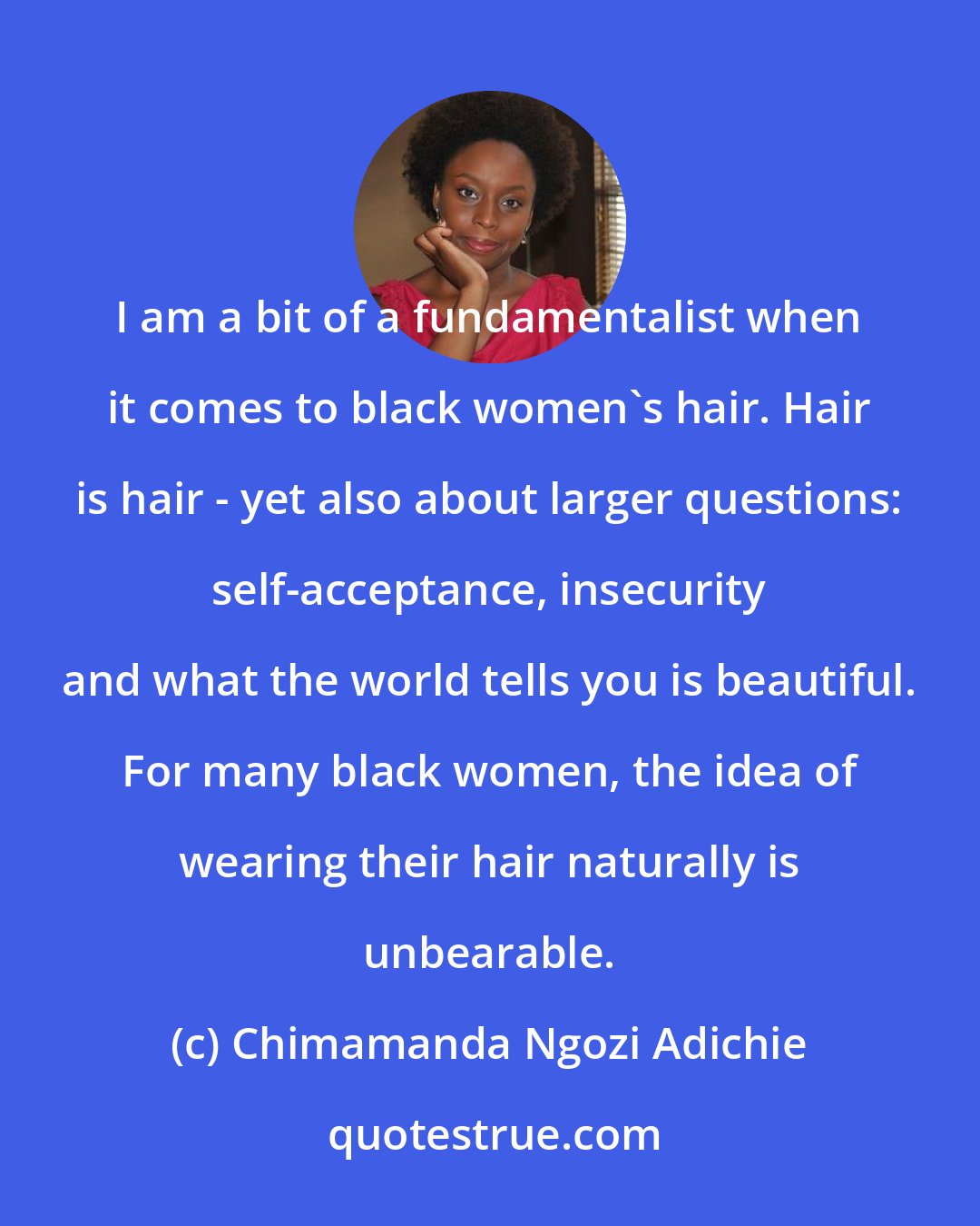 Chimamanda Ngozi Adichie: I am a bit of a fundamentalist when it comes to black women's hair. Hair is hair - yet also about larger questions: self-acceptance, insecurity and what the world tells you is beautiful. For many black women, the idea of wearing their hair naturally is unbearable.