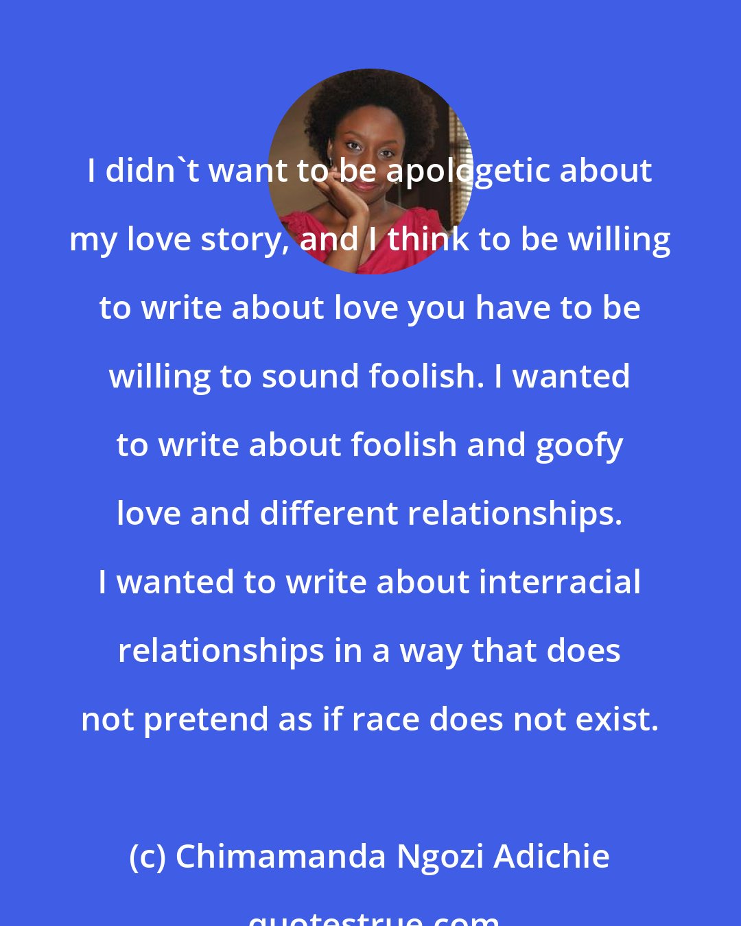 Chimamanda Ngozi Adichie: I didn't want to be apologetic about my love story, and I think to be willing to write about love you have to be willing to sound foolish. I wanted to write about foolish and goofy love and different relationships. I wanted to write about interracial relationships in a way that does not pretend as if race does not exist.