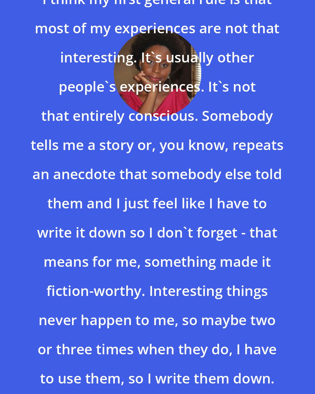 Chimamanda Ngozi Adichie: I think my first general rule is that most of my experiences are not that interesting. It's usually other people's experiences. It's not that entirely conscious. Somebody tells me a story or, you know, repeats an anecdote that somebody else told them and I just feel like I have to write it down so I don't forget - that means for me, something made it fiction-worthy. Interesting things never happen to me, so maybe two or three times when they do, I have to use them, so I write them down.