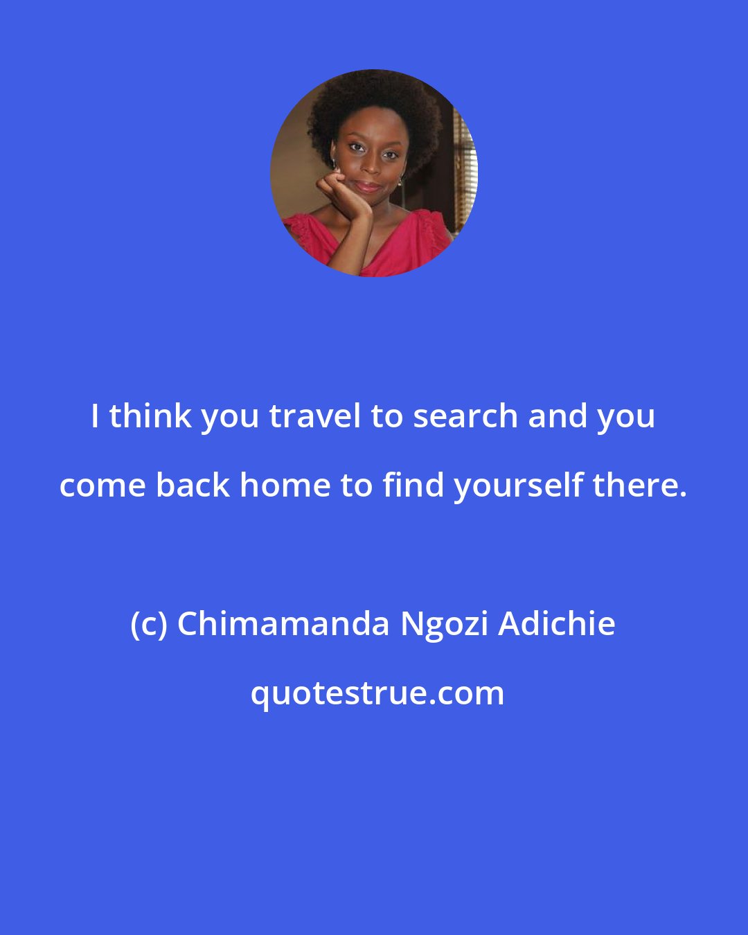 Chimamanda Ngozi Adichie: I think you travel to search and you come back home to find yourself there.