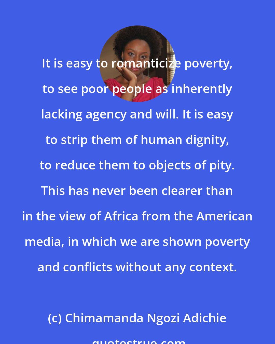 Chimamanda Ngozi Adichie: It is easy to romanticize poverty, to see poor people as inherently lacking agency and will. It is easy to strip them of human dignity, to reduce them to objects of pity. This has never been clearer than in the view of Africa from the American media, in which we are shown poverty and conflicts without any context.