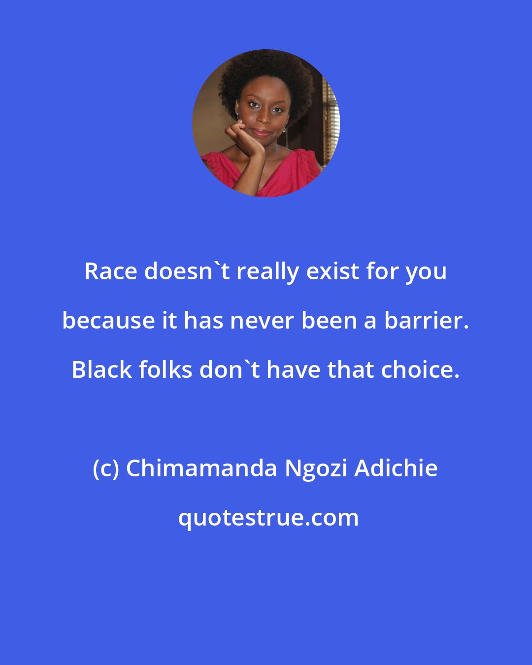 Chimamanda Ngozi Adichie: Race doesn't really exist for you because it has never been a barrier. Black folks don't have that choice.