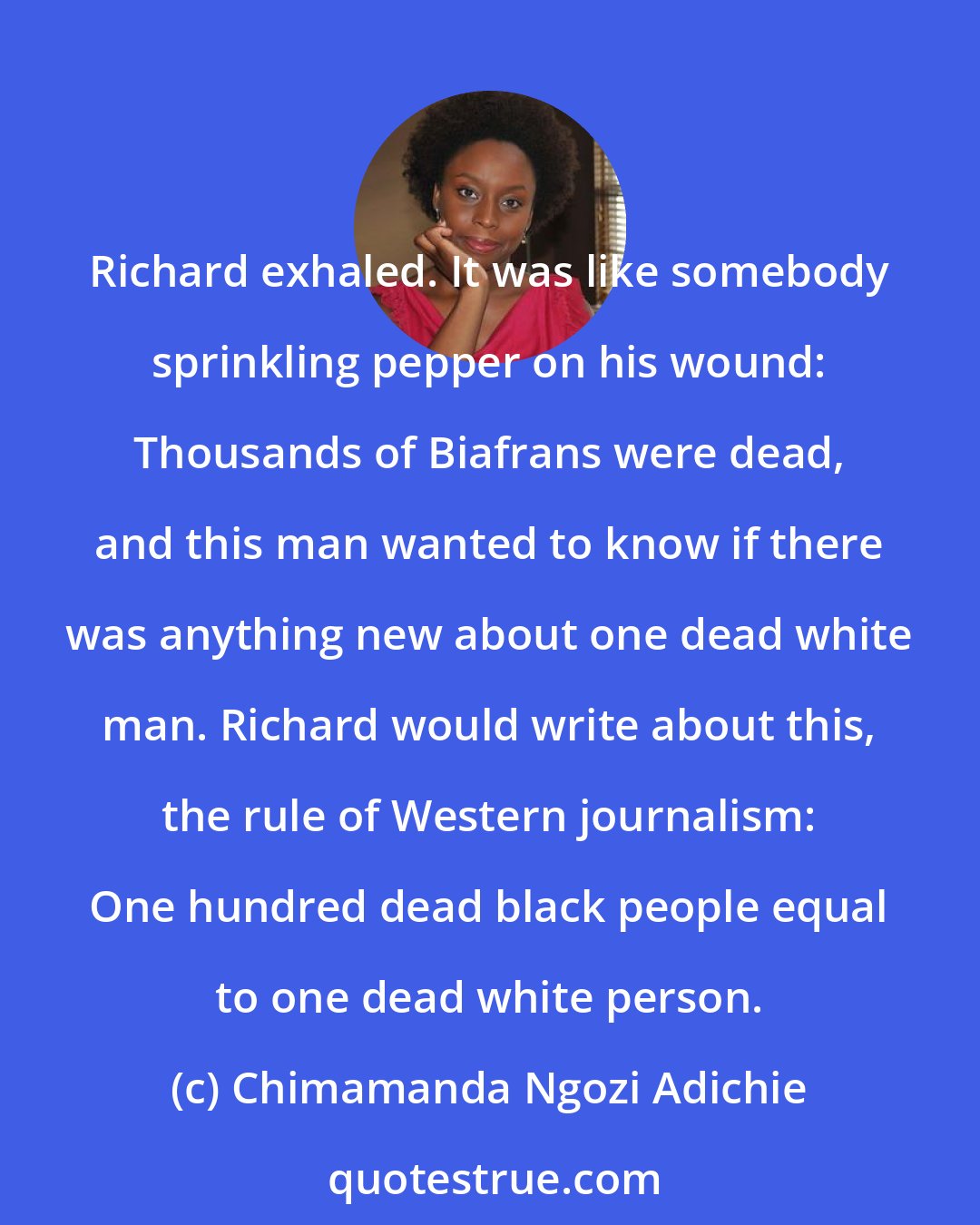 Chimamanda Ngozi Adichie: Richard exhaled. It was like somebody sprinkling pepper on his wound: Thousands of Biafrans were dead, and this man wanted to know if there was anything new about one dead white man. Richard would write about this, the rule of Western journalism: One hundred dead black people equal to one dead white person.