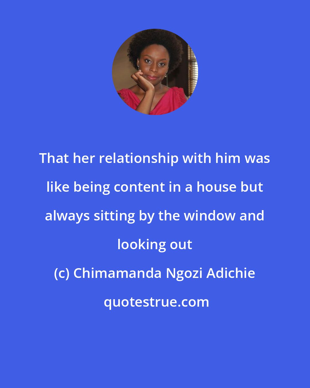 Chimamanda Ngozi Adichie: That her relationship with him was like being content in a house but always sitting by the window and looking out