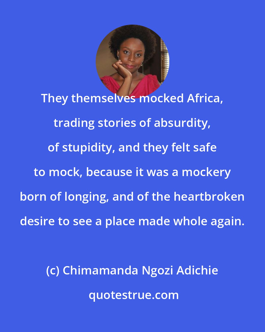 Chimamanda Ngozi Adichie: They themselves mocked Africa, trading stories of absurdity, of stupidity, and they felt safe to mock, because it was a mockery born of longing, and of the heartbroken desire to see a place made whole again.