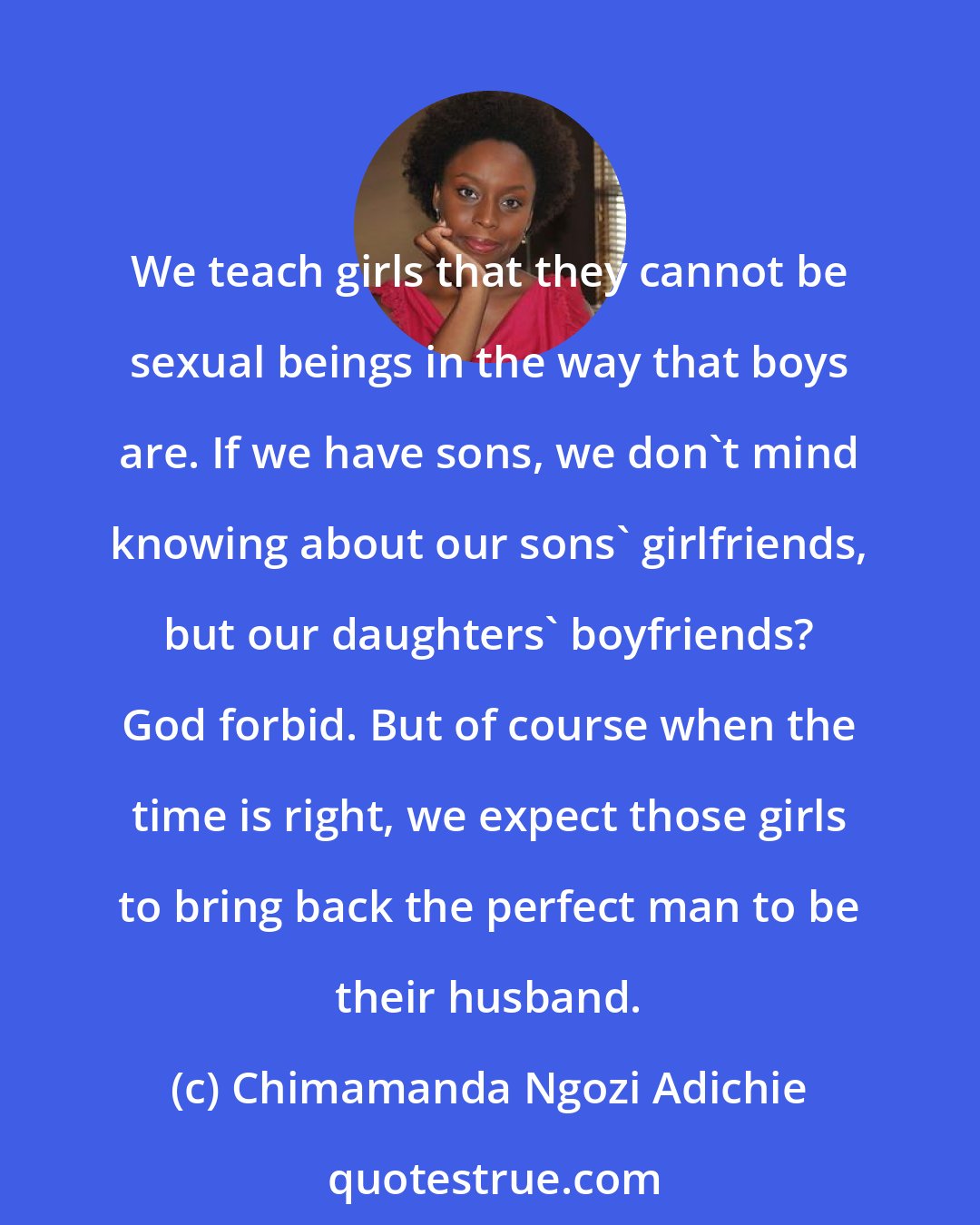 Chimamanda Ngozi Adichie: We teach girls that they cannot be sexual beings in the way that boys are. If we have sons, we don't mind knowing about our sons' girlfriends, but our daughters' boyfriends? God forbid. But of course when the time is right, we expect those girls to bring back the perfect man to be their husband.