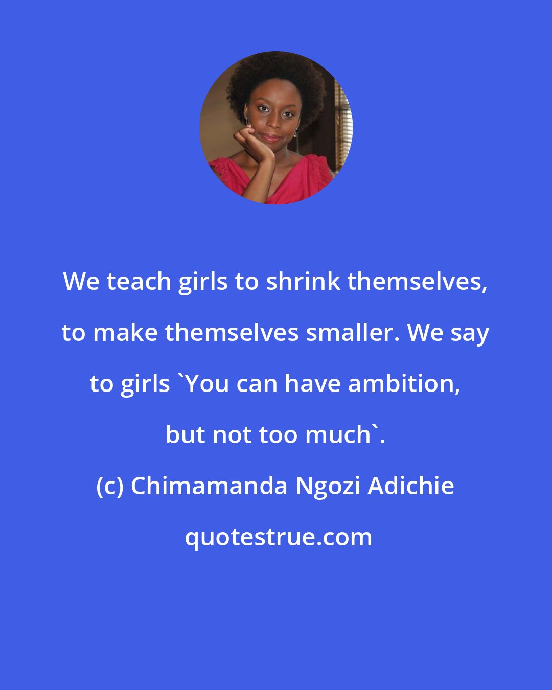 Chimamanda Ngozi Adichie: We teach girls to shrink themselves, to make themselves smaller. We say to girls 'You can have ambition, but not too much'.