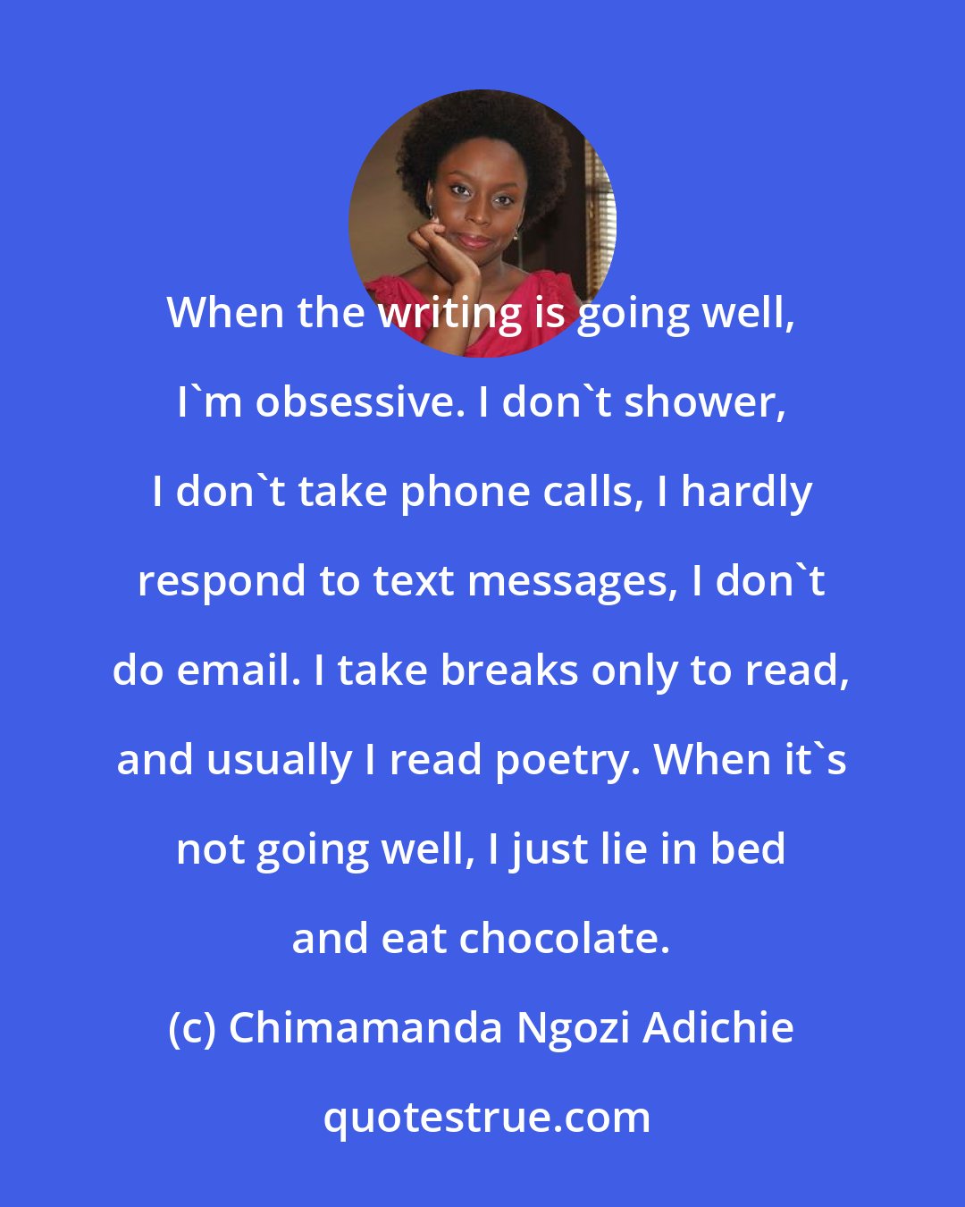 Chimamanda Ngozi Adichie: When the writing is going well, I'm obsessive. I don't shower, I don't take phone calls, I hardly respond to text messages, I don't do email. I take breaks only to read, and usually I read poetry. When it's not going well, I just lie in bed and eat chocolate.