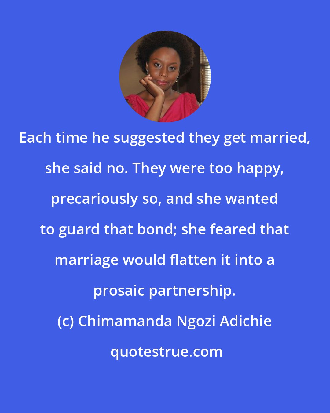 Chimamanda Ngozi Adichie: Each time he suggested they get married, she said no. They were too happy, precariously so, and she wanted to guard that bond; she feared that marriage would flatten it into a prosaic partnership.