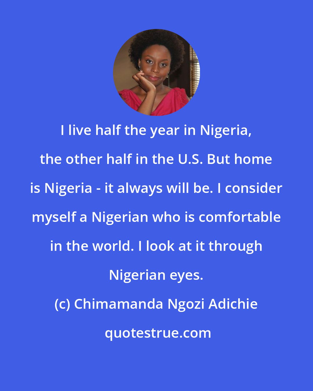 Chimamanda Ngozi Adichie: I live half the year in Nigeria, the other half in the U.S. But home is Nigeria - it always will be. I consider myself a Nigerian who is comfortable in the world. I look at it through Nigerian eyes.