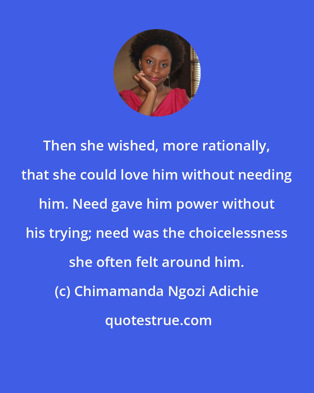 Chimamanda Ngozi Adichie: Then she wished, more rationally, that she could love him without needing him. Need gave him power without his trying; need was the choicelessness she often felt around him.