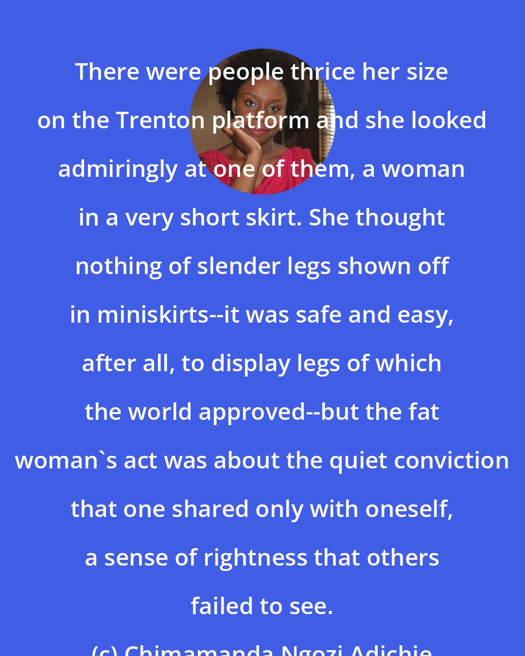 Chimamanda Ngozi Adichie: There were people thrice her size on the Trenton platform and she looked admiringly at one of them, a woman in a very short skirt. She thought nothing of slender legs shown off in miniskirts--it was safe and easy, after all, to display legs of which the world approved--but the fat woman's act was about the quiet conviction that one shared only with oneself, a sense of rightness that others failed to see.