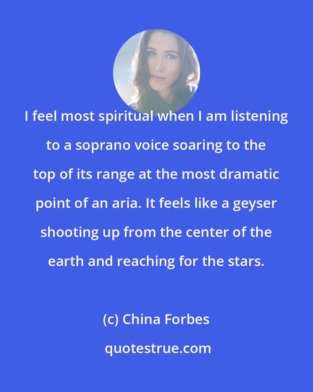 China Forbes: I feel most spiritual when I am listening to a soprano voice soaring to the top of its range at the most dramatic point of an aria. It feels like a geyser shooting up from the center of the earth and reaching for the stars.