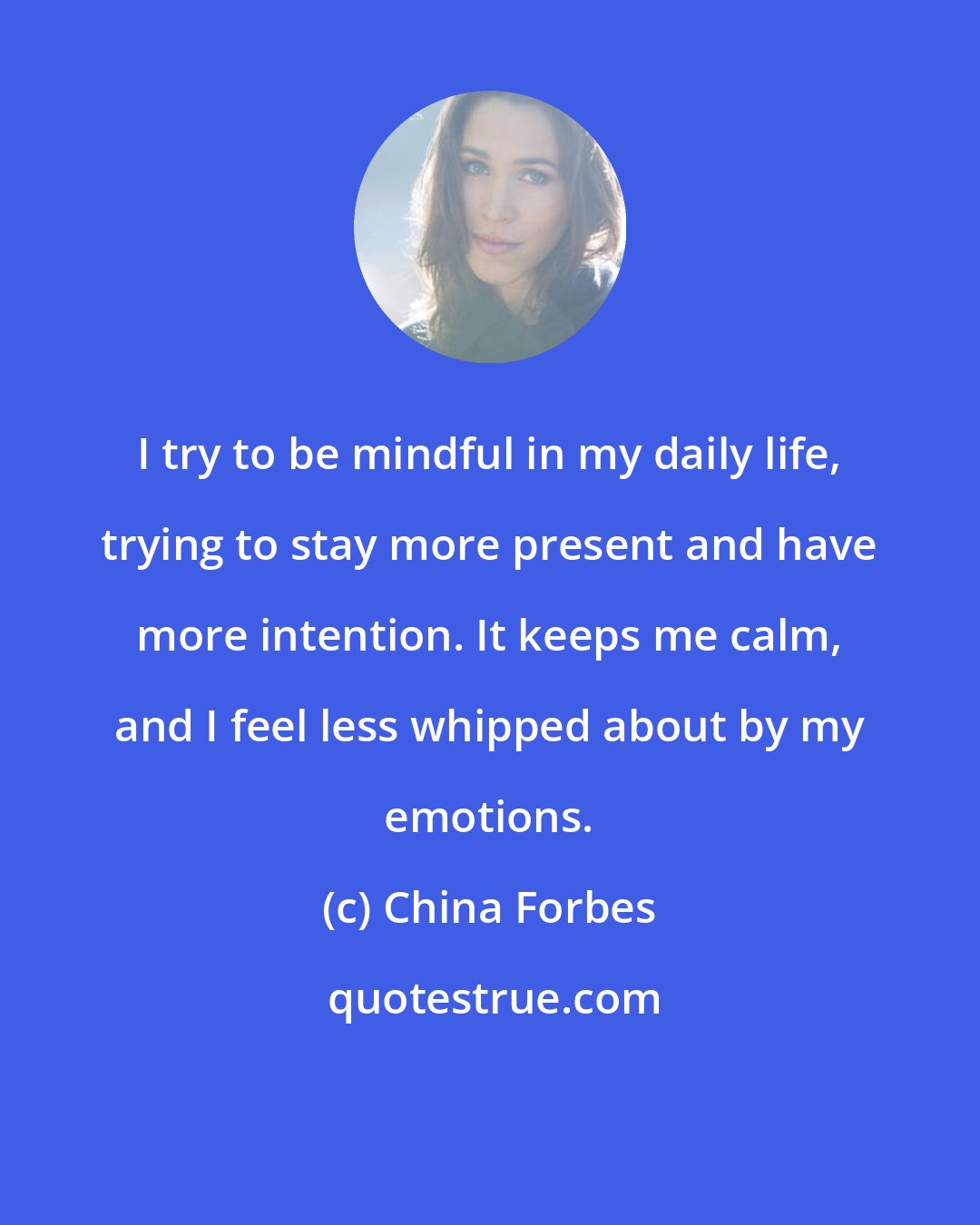 China Forbes: I try to be mindful in my daily life, trying to stay more present and have more intention. It keeps me calm, and I feel less whipped about by my emotions.