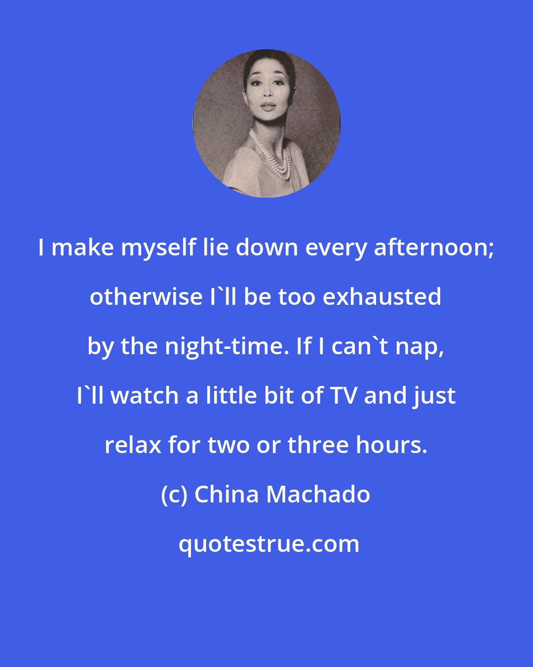 China Machado: I make myself lie down every afternoon; otherwise I'll be too exhausted by the night-time. If I can't nap, I'll watch a little bit of TV and just relax for two or three hours.