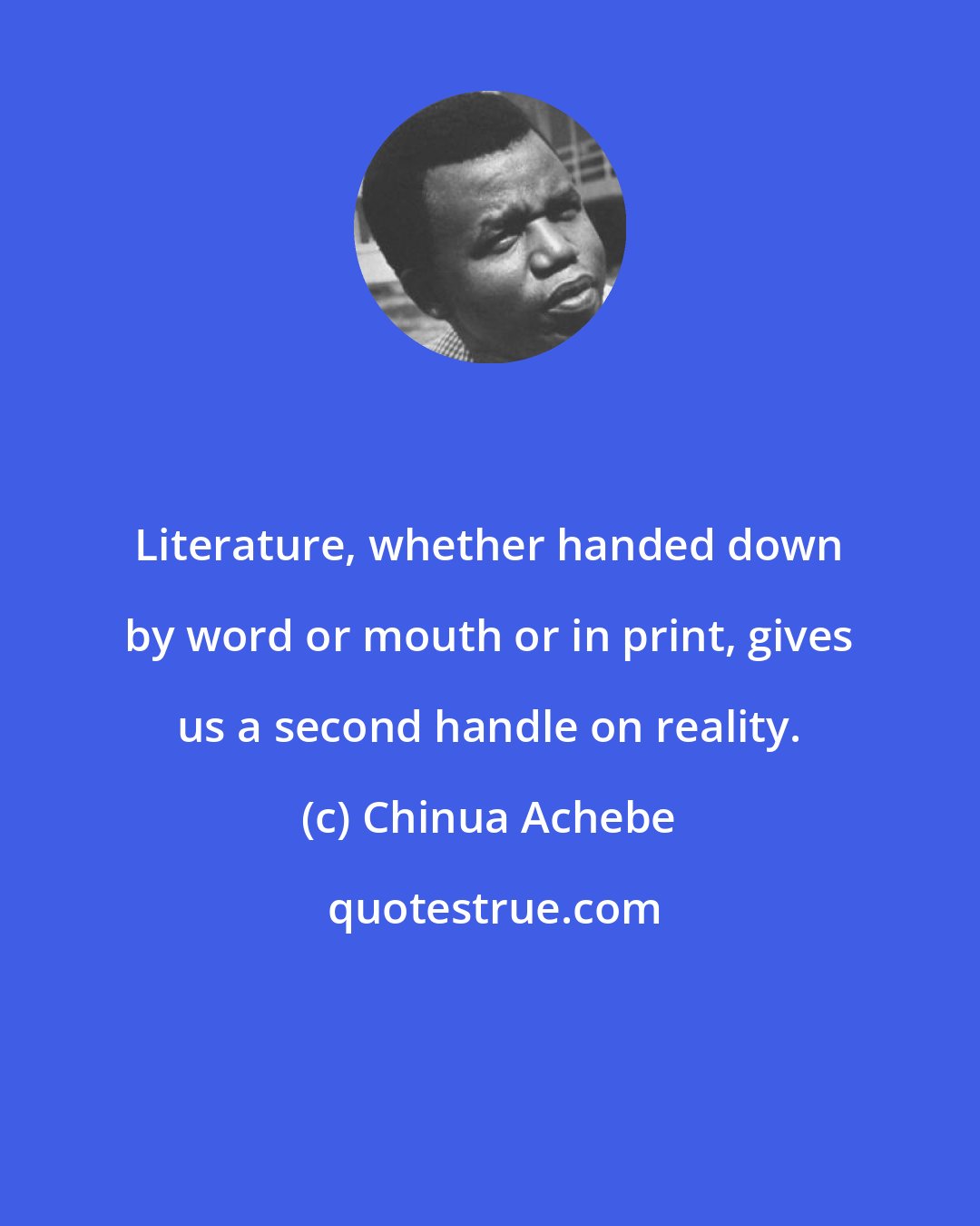 Chinua Achebe: Literature, whether handed down by word or mouth or in print, gives us a second handle on reality.
