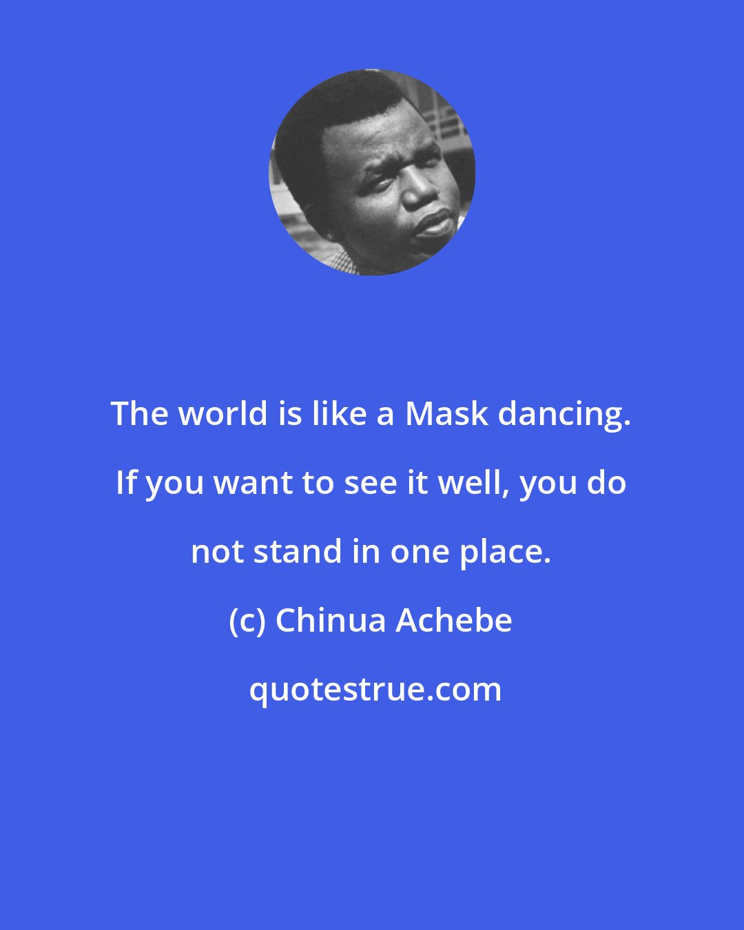 Chinua Achebe: The world is like a Mask dancing. If you want to see it well, you do not stand in one place.