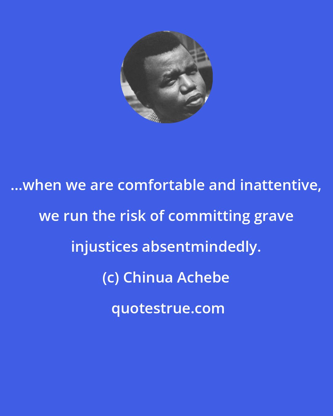 Chinua Achebe: ...when we are comfortable and inattentive, we run the risk of committing grave injustices absentmindedly.