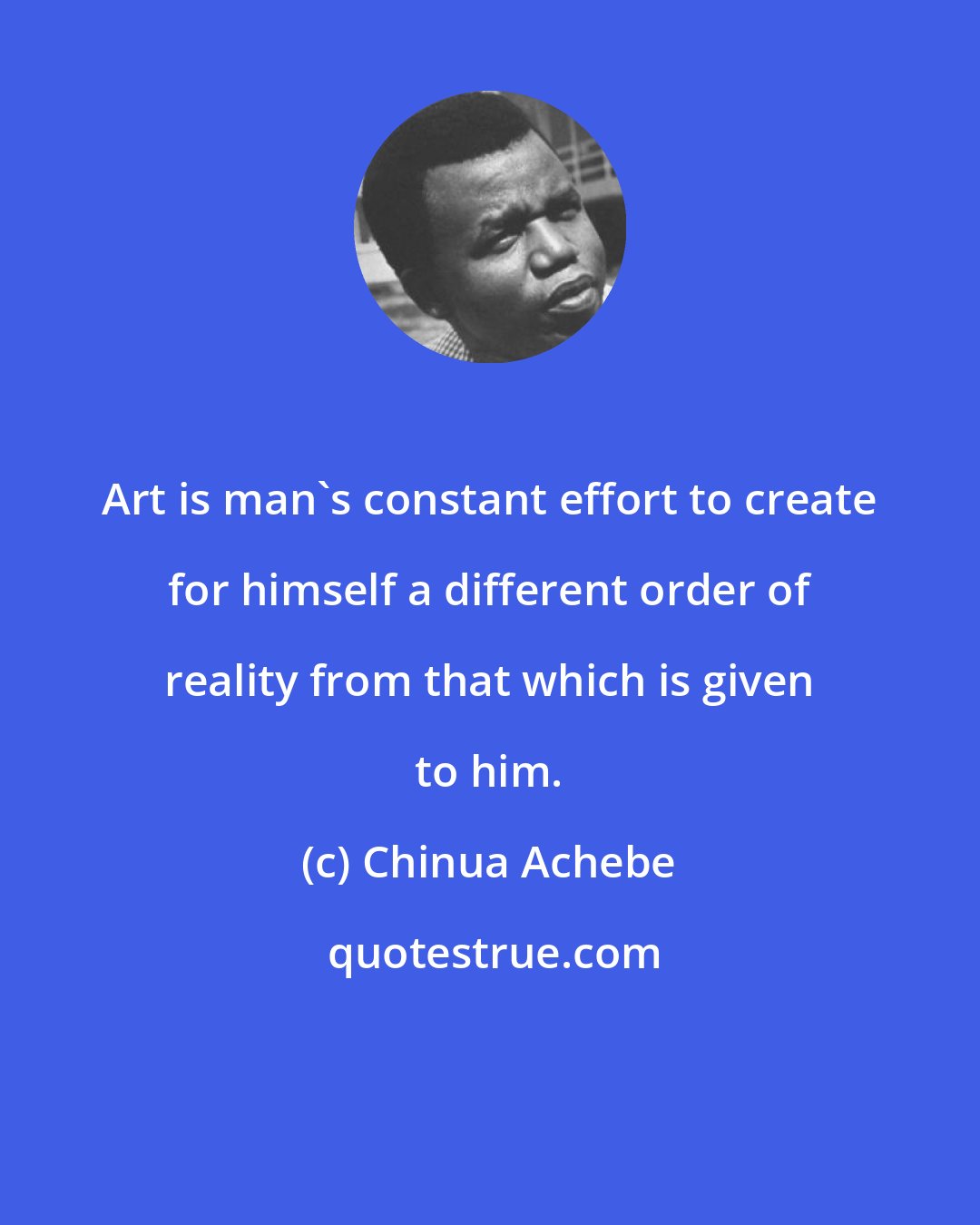 Chinua Achebe: Art is man's constant effort to create for himself a different order of reality from that which is given to him.