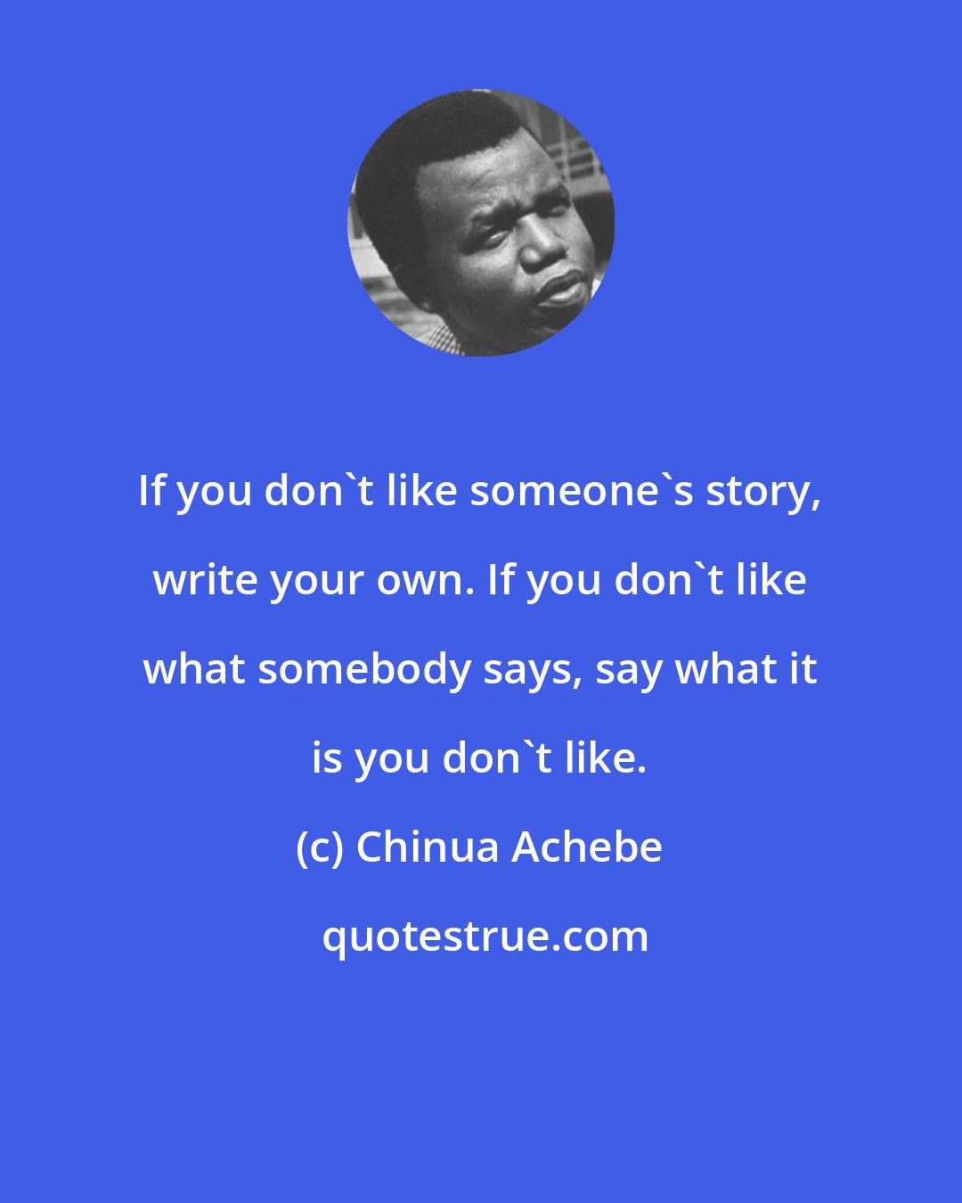 Chinua Achebe: If you don't like someone's story, write your own. If you don't like what somebody says, say what it is you don't like.