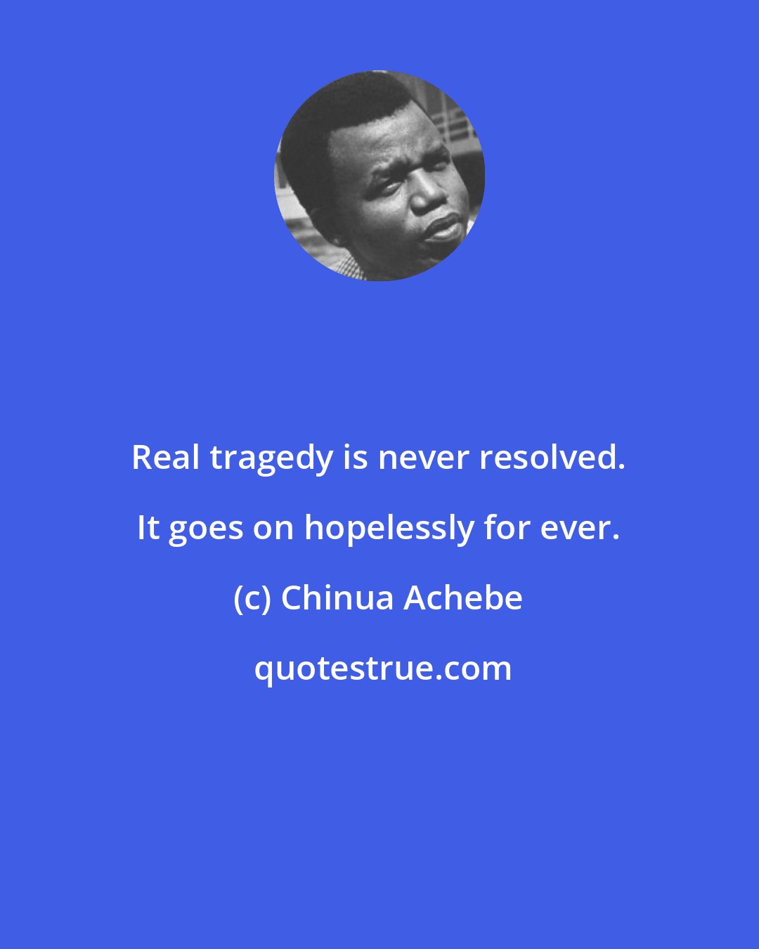 Chinua Achebe: Real tragedy is never resolved. It goes on hopelessly for ever.