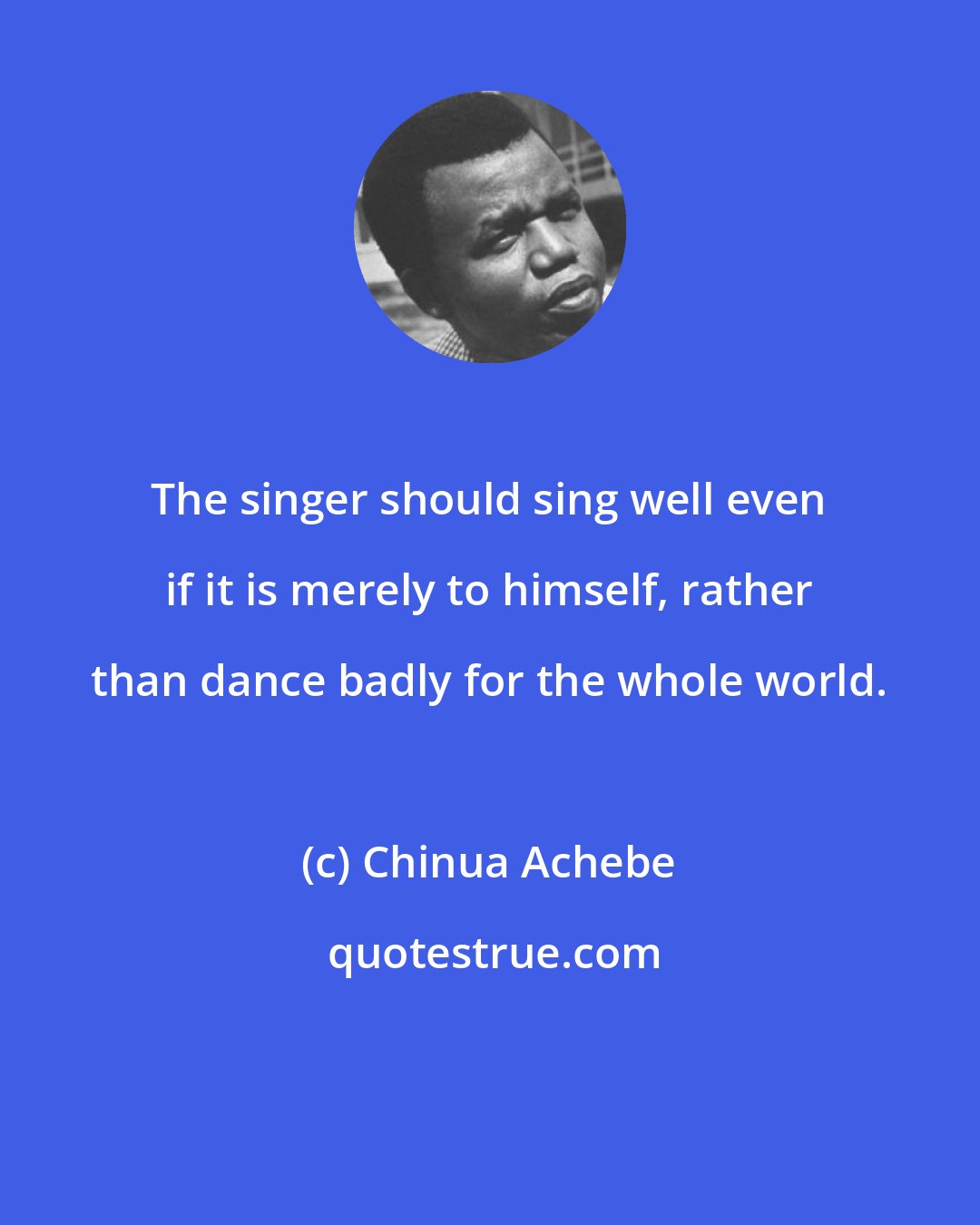 Chinua Achebe: The singer should sing well even if it is merely to himself, rather than dance badly for the whole world.