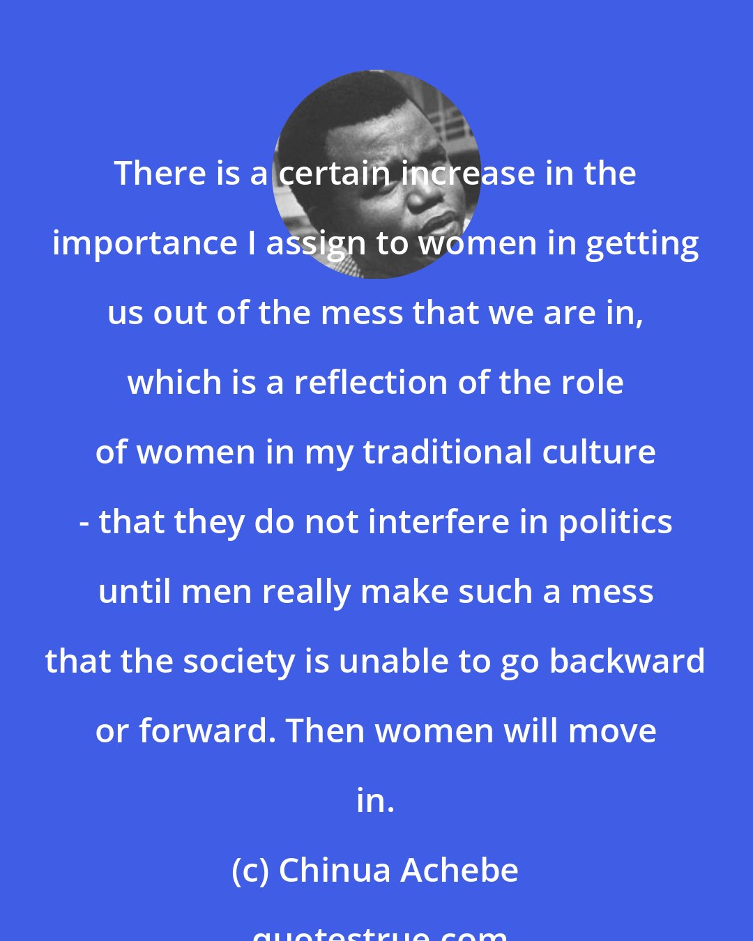 Chinua Achebe: There is a certain increase in the importance I assign to women in getting us out of the mess that we are in, which is a reflection of the role of women in my traditional culture - that they do not interfere in politics until men really make such a mess that the society is unable to go backward or forward. Then women will move in.