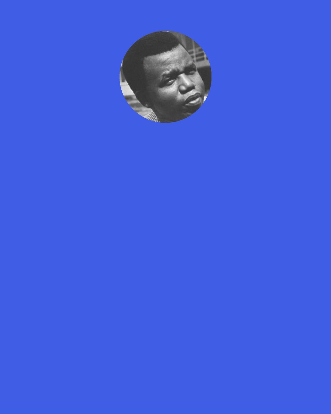 Chinua Achebe: What really worries me is that those who are in positions of power are not really affected by what we are writing. In the moral dialogue you want to start, you really want to involve the leaders. People ask me: "Why were you so bold as to publish A Man of the People? How did you think the Government was going to take it? You didn't know there was going to be a coup?" I said rather flippantly that nobody was going to read it anyway, so I wasn't likely to be fired from my official position. It's a distressing thought that we cannot engage our leaders in the kind of moral debate we need.