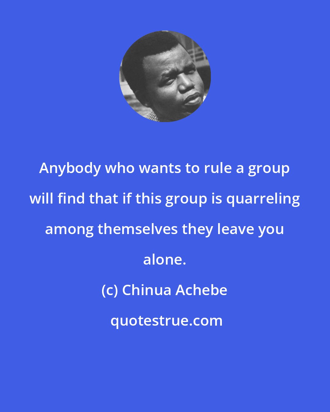 Chinua Achebe: Anybody who wants to rule a group will find that if this group is quarreling among themselves they leave you alone.