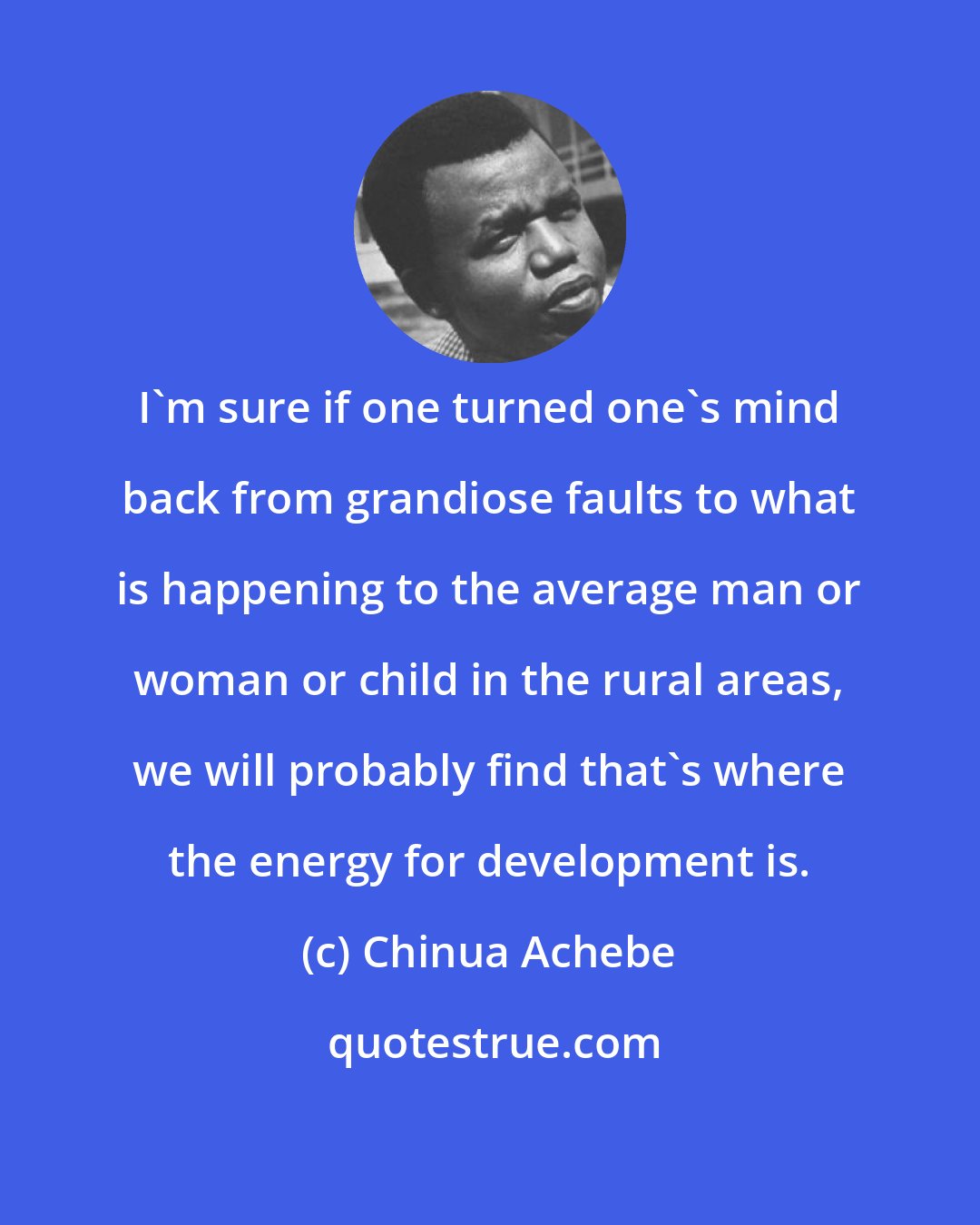 Chinua Achebe: I'm sure if one turned one's mind back from grandiose faults to what is happening to the average man or woman or child in the rural areas, we will probably find that's where the energy for development is.