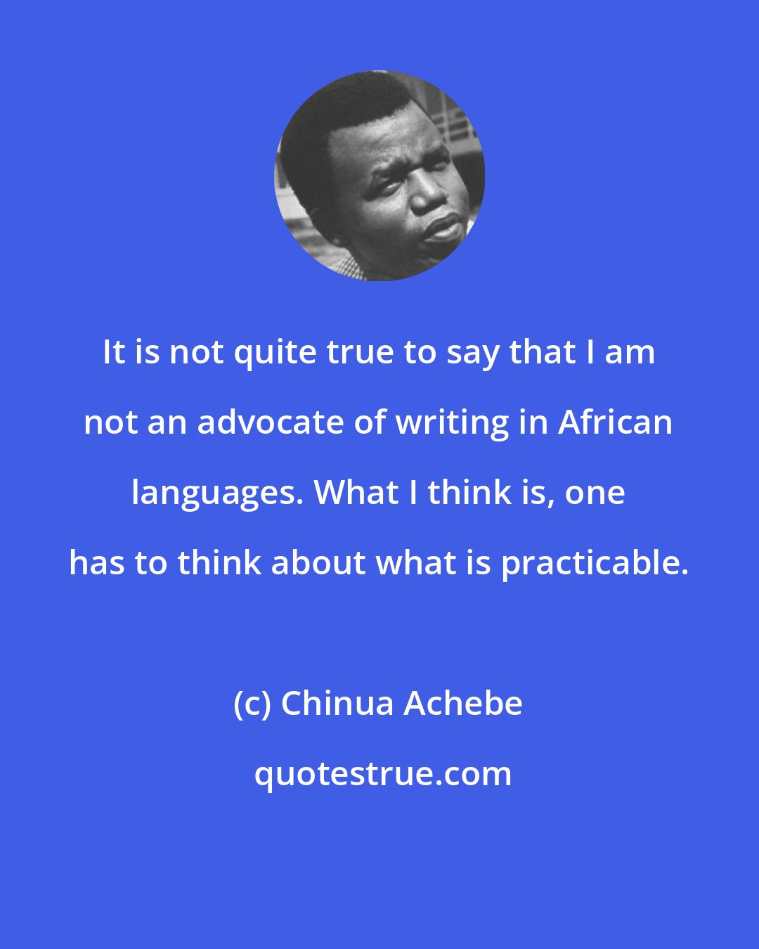 Chinua Achebe: It is not quite true to say that I am not an advocate of writing in African languages. What I think is, one has to think about what is practicable.