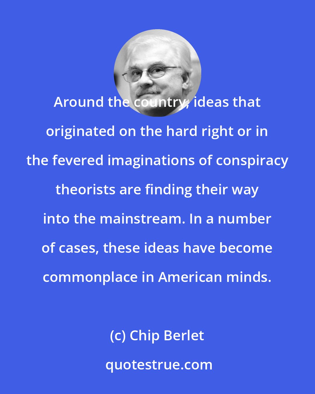 Chip Berlet: Around the country, ideas that originated on the hard right or in the fevered imaginations of conspiracy theorists are finding their way into the mainstream. In a number of cases, these ideas have become commonplace in American minds.