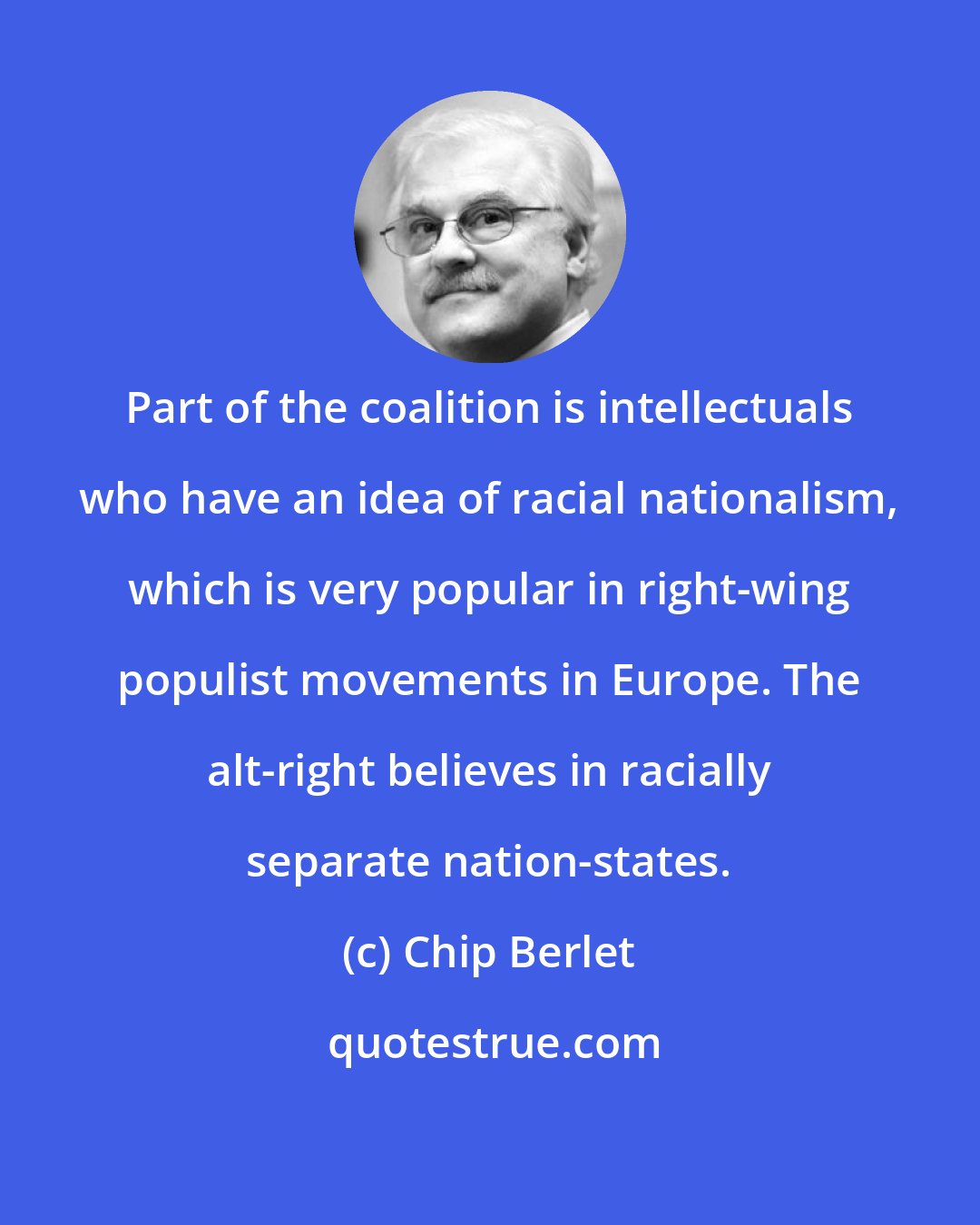 Chip Berlet: Part of the coalition is intellectuals who have an idea of racial nationalism, which is very popular in right-wing populist movements in Europe. The alt-right believes in racially separate nation-states.