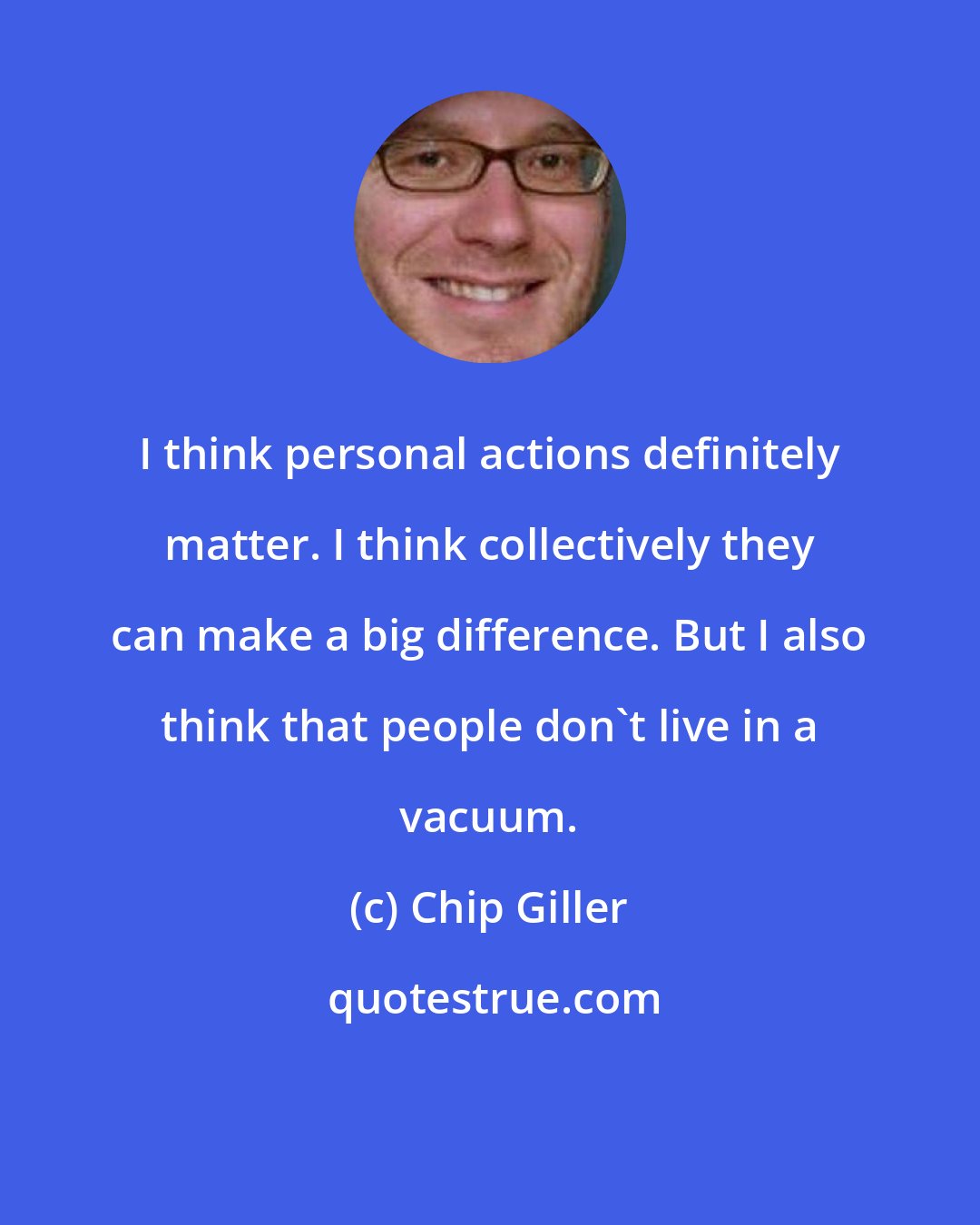 Chip Giller: I think personal actions definitely matter. I think collectively they can make a big difference. But I also think that people don't live in a vacuum.