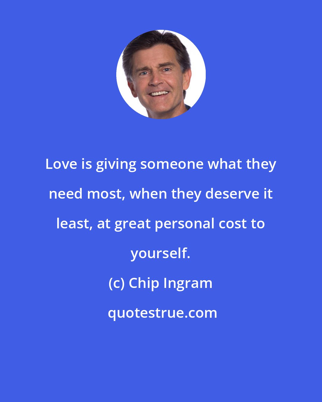 Chip Ingram: Love is giving someone what they need most, when they deserve it least, at great personal cost to yourself.