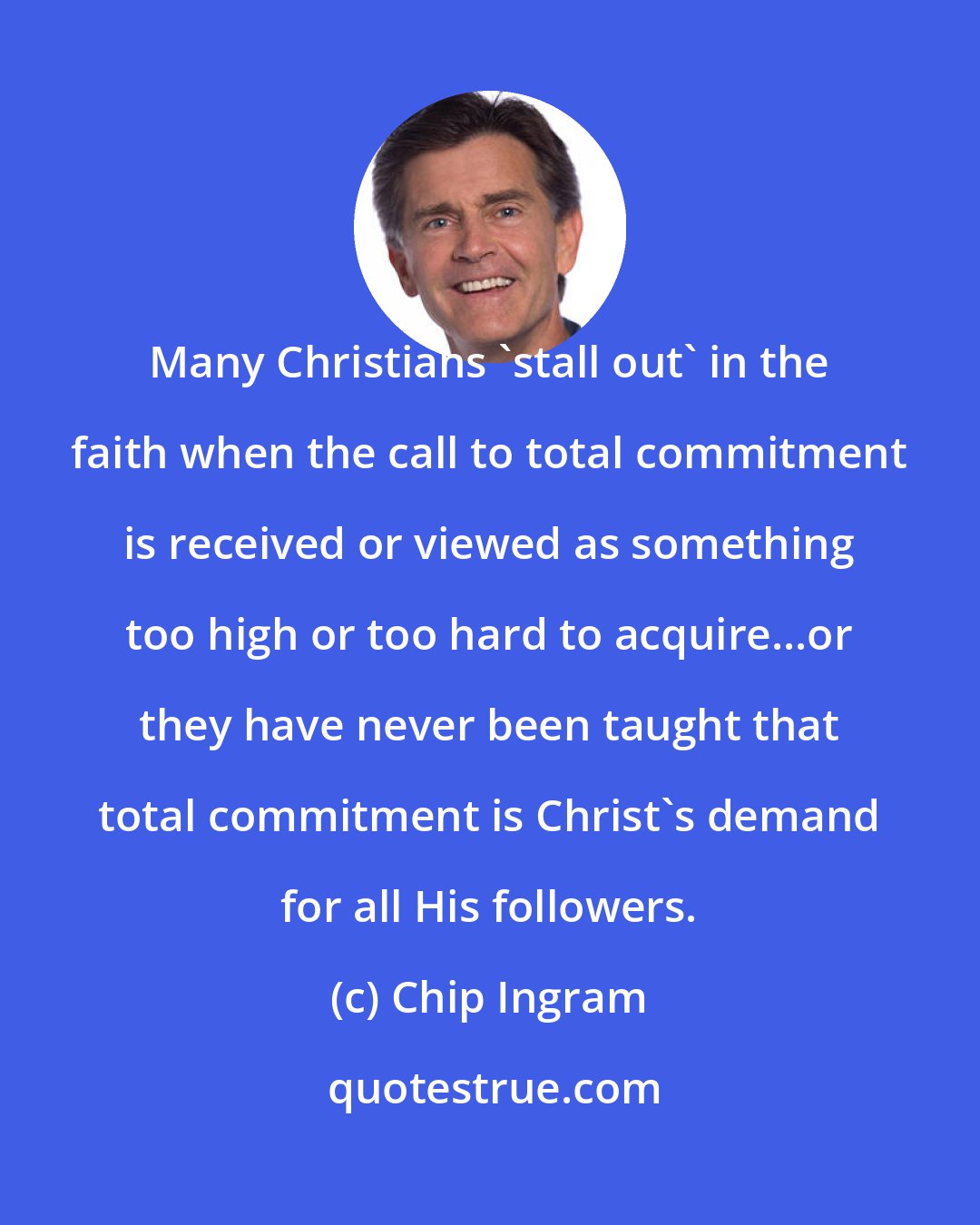 Chip Ingram: Many Christians 'stall out' in the faith when the call to total commitment is received or viewed as something too high or too hard to acquire...or they have never been taught that total commitment is Christ's demand for all His followers.