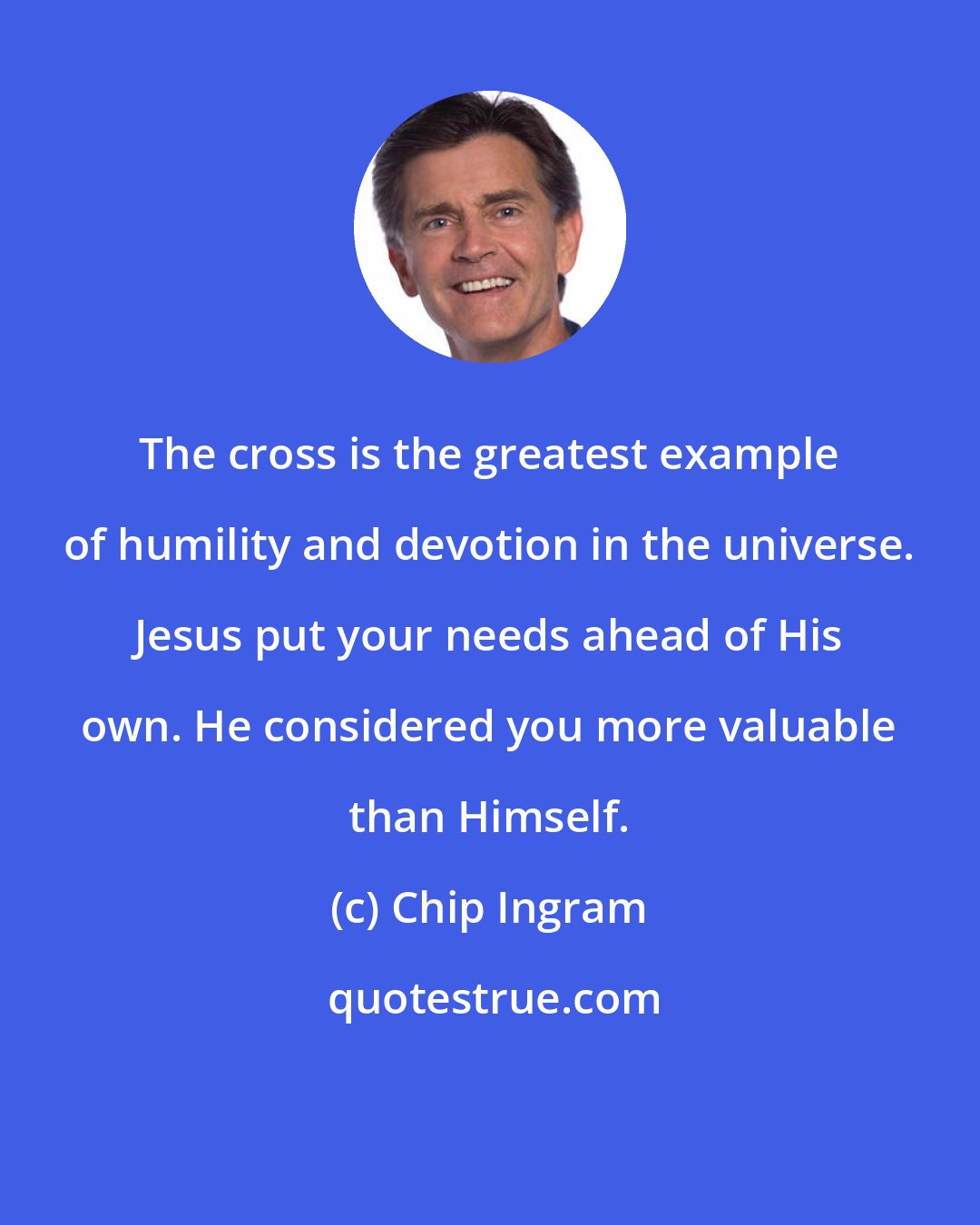 Chip Ingram: The cross is the greatest example of humility and devotion in the universe. Jesus put your needs ahead of His own. He considered you more valuable than Himself.