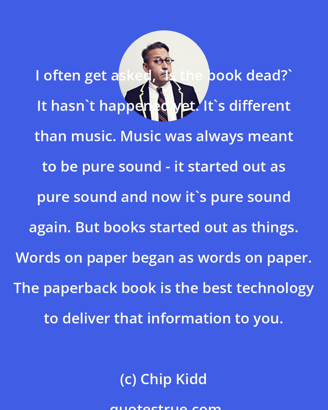 Chip Kidd: I often get asked, 'Is the book dead?' It hasn't happened yet. It's different than music. Music was always meant to be pure sound - it started out as pure sound and now it's pure sound again. But books started out as things. Words on paper began as words on paper. The paperback book is the best technology to deliver that information to you.