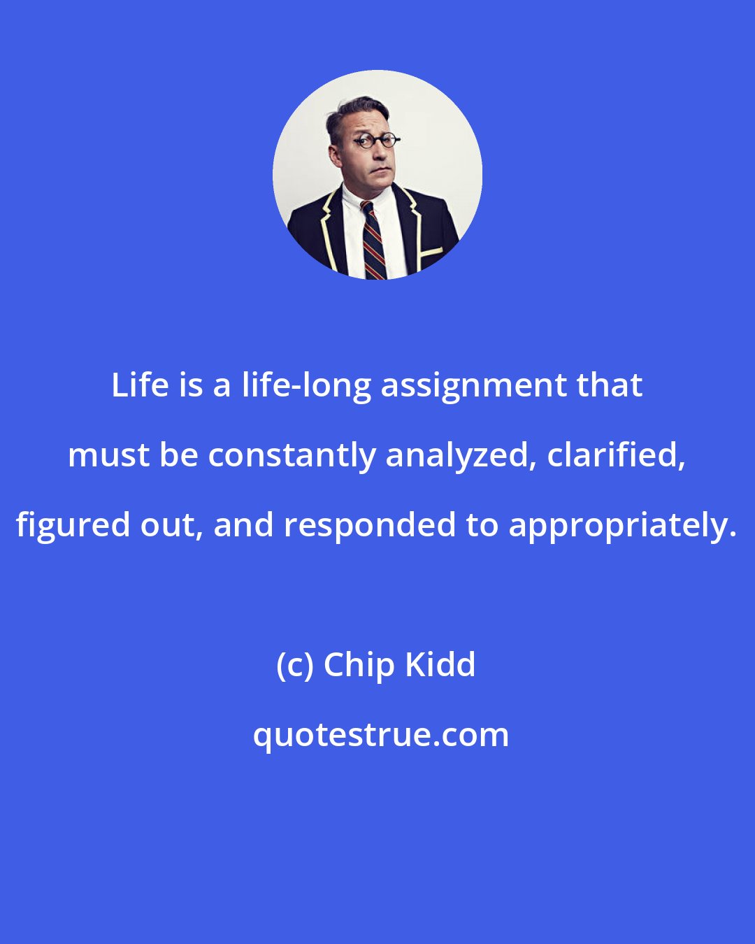 Chip Kidd: Life is a life-long assignment that must be constantly analyzed, clarified, figured out, and responded to appropriately.