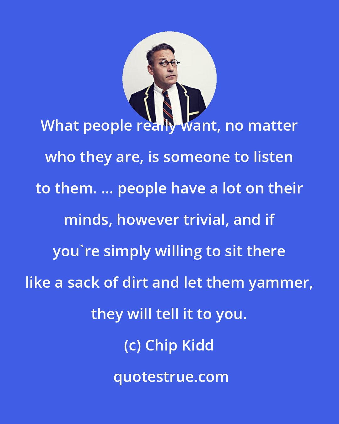 Chip Kidd: What people really want, no matter who they are, is someone to listen to them. ... people have a lot on their minds, however trivial, and if you're simply willing to sit there like a sack of dirt and let them yammer, they will tell it to you.