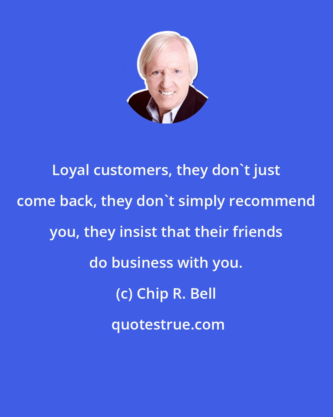 Chip R. Bell: Loyal customers, they don't just come back, they don't simply recommend you, they insist that their friends do business with you.